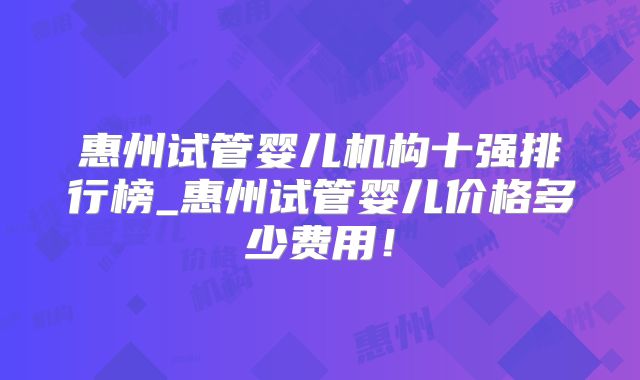 惠州试管婴儿机构十强排行榜_惠州试管婴儿价格多少费用！