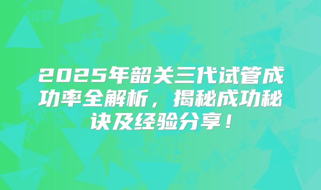 2025年韶关三代试管成功率全解析，揭秘成功秘诀及经验分享！