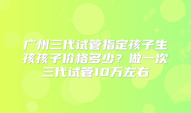 广州三代试管指定孩子生孩孩子价格多少？做一次三代试管10万左右