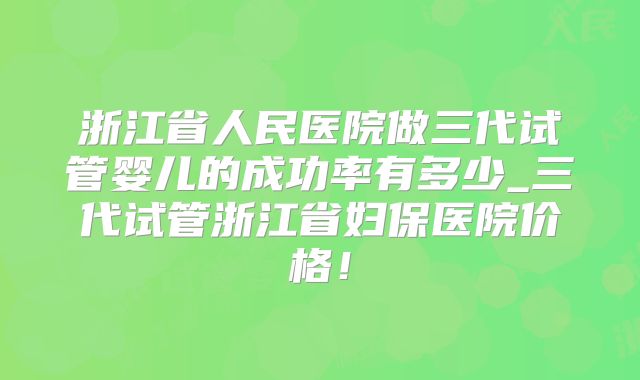 浙江省人民医院做三代试管婴儿的成功率有多少_三代试管浙江省妇保医院价格！