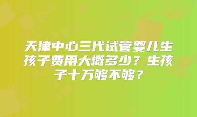 天津中心三代试管婴儿生孩子费用大概多少？生孩子十万够不够？
