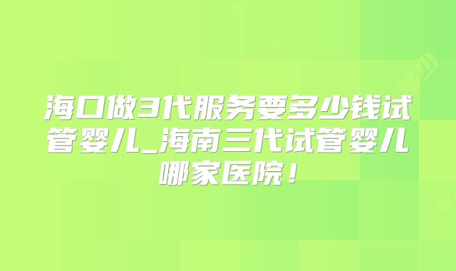 海口做3代服务要多少钱试管婴儿_海南三代试管婴儿哪家医院！