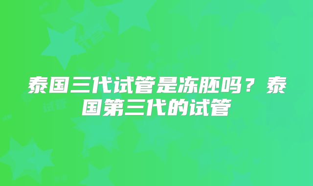 泰国三代试管是冻胚吗?泰国第三代的试管