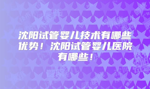 沈阳试管婴儿技术有哪些优势！沈阳试管婴儿医院有哪些！