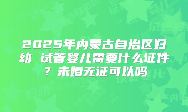 2025年内蒙古自治区妇幼 试管婴儿需要什么证件?未婚无证可以吗