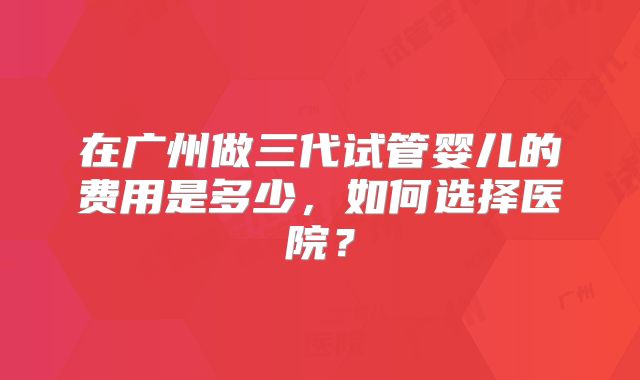 在广州做三代试管婴儿的费用是多少，如何选择医院？
