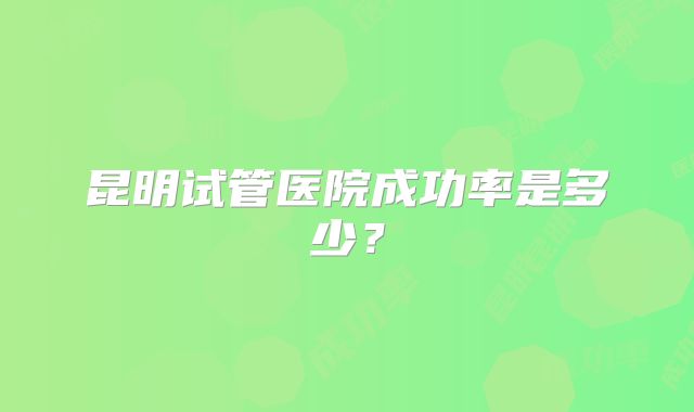 昆明试管医院成功率是多少?