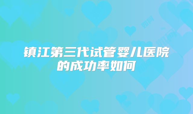 镇江第三代试管婴儿医院的成功率如何