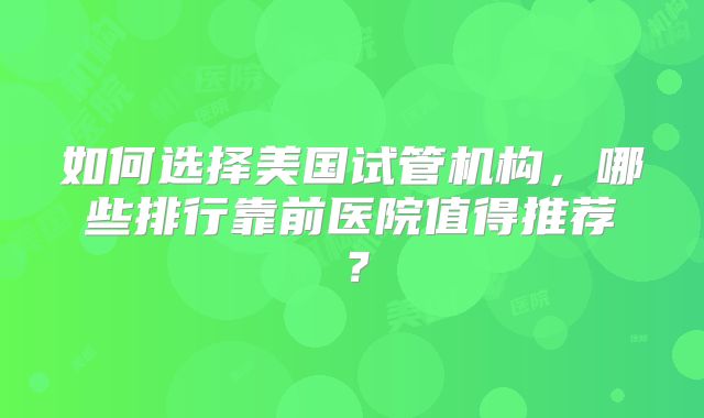 如何选择美国试管机构，哪些排行靠前医院值得推荐？