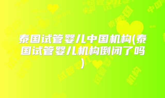 泰国试管婴儿中国机构(泰国试管婴儿机构倒闭了吗)