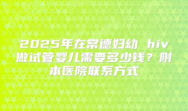 2025年在常德妇幼 hiv做试管婴儿需要多少钱？附本医院联系方式