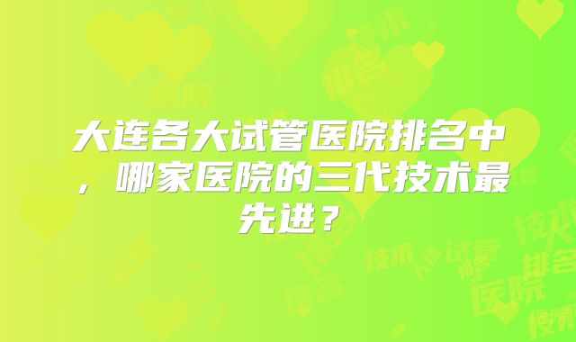大连各大试管医院排名中，哪家医院的三代技术最先进？