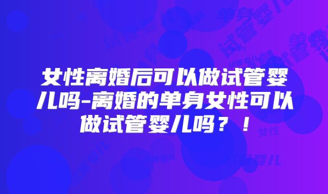女性离婚后可以做试管婴儿吗-离婚的单身女性可以做试管婴儿吗?!
