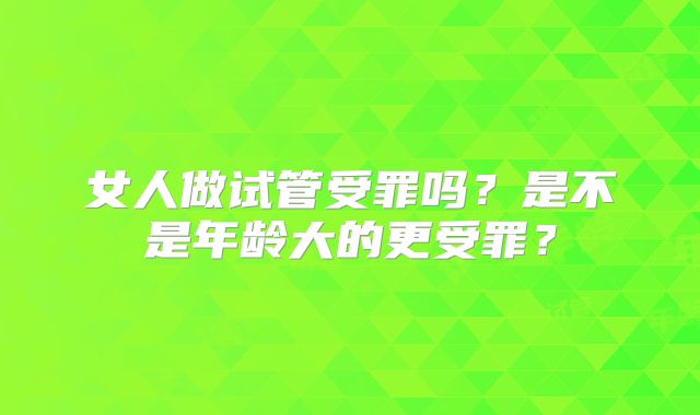 女人做试管受罪吗？是不是年龄大的更受罪？