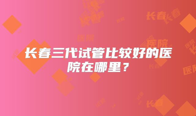 长春三代试管比较好的医院在哪里？