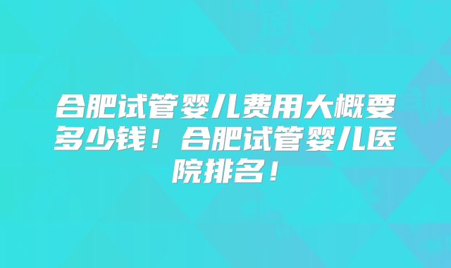 合肥试管婴儿费用大概要多少钱！合肥试管婴儿医院排名！