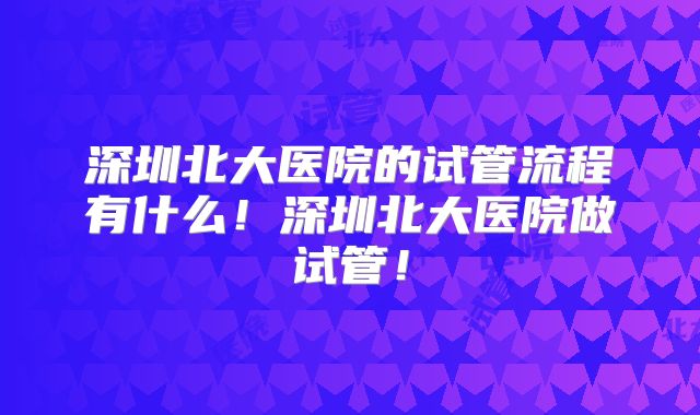 深圳北大医院的试管流程有什么!深圳北大医院做试管!
