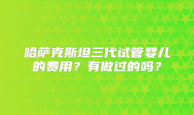 哈萨克斯坦三代试管婴儿的费用？有做过的吗？