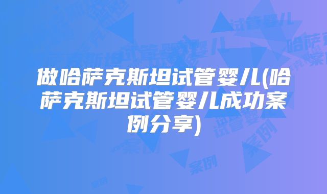 做哈萨克斯坦试管婴儿(哈萨克斯坦试管婴儿成功案例分享)