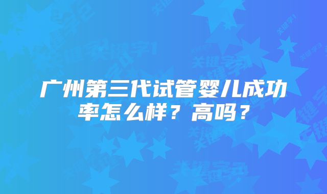 广州第三代试管婴儿成功率怎么样？高吗？