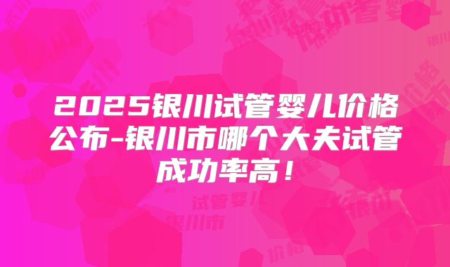 2025银川试管婴儿价格公布-银川市哪个大夫试管成功率高！