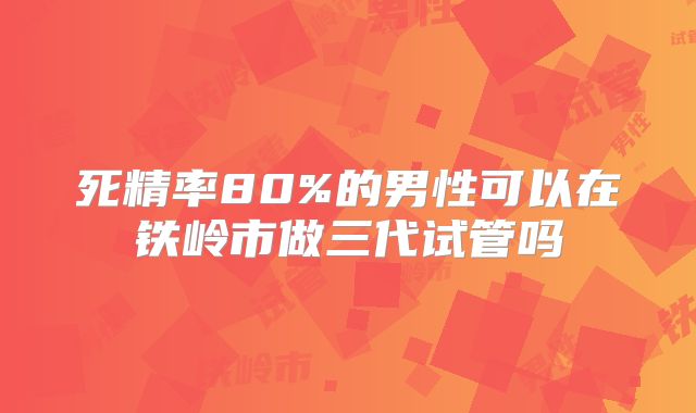 死精率80%的男性可以在铁岭市做三代试管吗