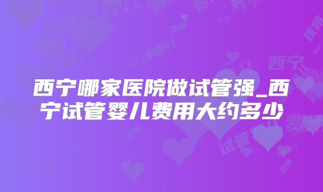西宁哪家医院做试管强_西宁试管婴儿费用大约多少