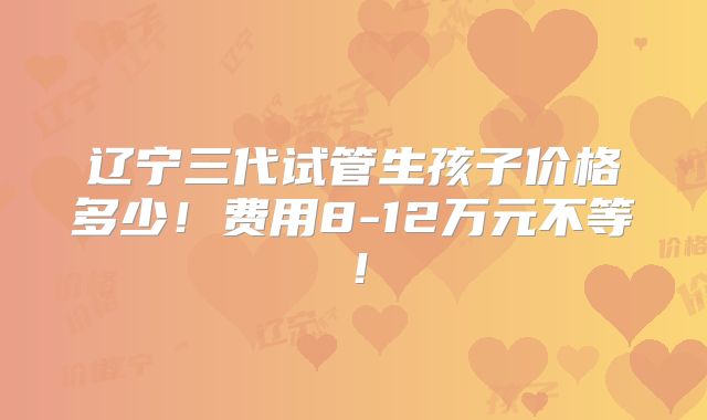 辽宁三代试管生孩子价格多少！费用8-12万元不等！