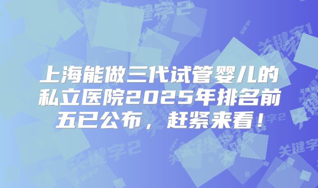 上海能做三代试管婴儿的私立医院2025年排名前五已公布，赶紧来看！