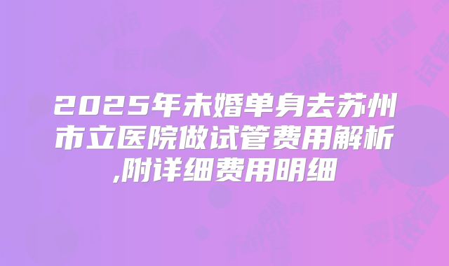 2025年未婚单身去苏州市立医院做试管费用解析,附详细费用明细