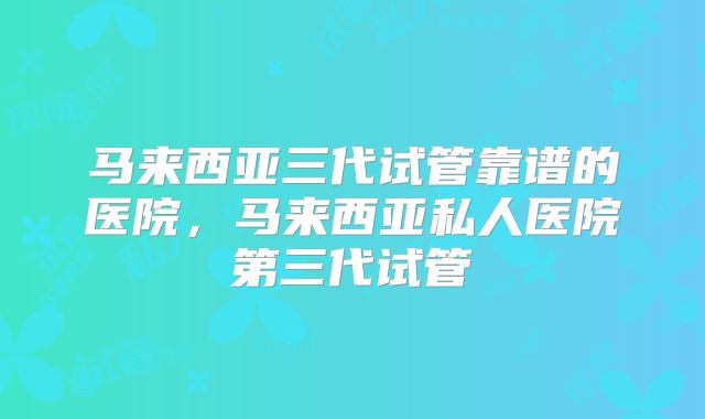 马来西亚三代试管靠谱的医院，马来西亚私人医院第三代试管