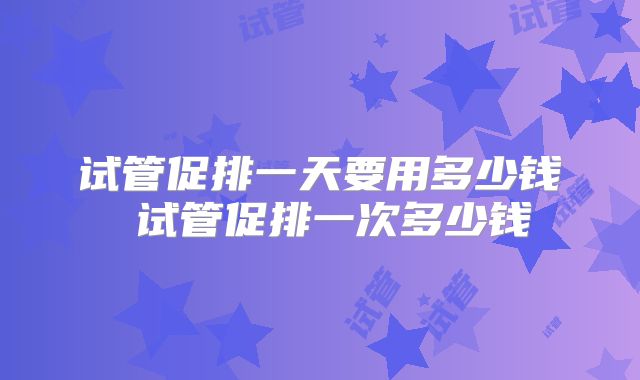 试管促排一天要用多少钱 试管促排一次多少钱