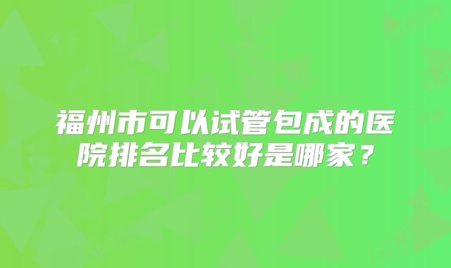 福州市可以试管包成的医院排名比较好是哪家？
