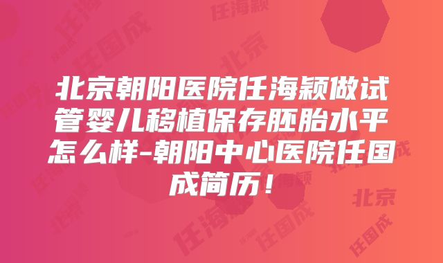 北京朝阳医院任海颖做试管婴儿移植保存胚胎水平怎么样-朝阳中心医院任国成简历!