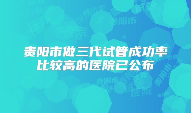 贵阳市做三代试管成功率比较高的医院已公布