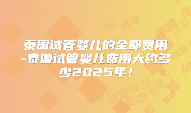 泰国试管婴儿的全部费用-泰国试管婴儿费用大约多少2025年！