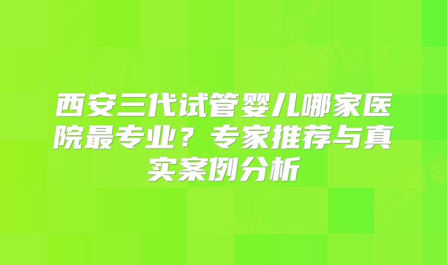 西安三代试管婴儿哪家医院最专业？专家推荐与真实案例分析