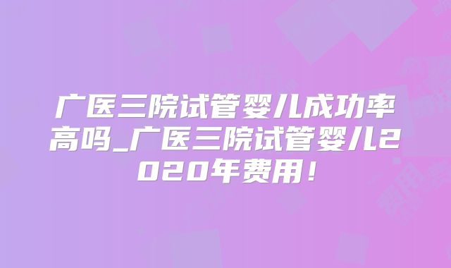 广医三院试管婴儿成功率高吗_广医三院试管婴儿2020年费用！