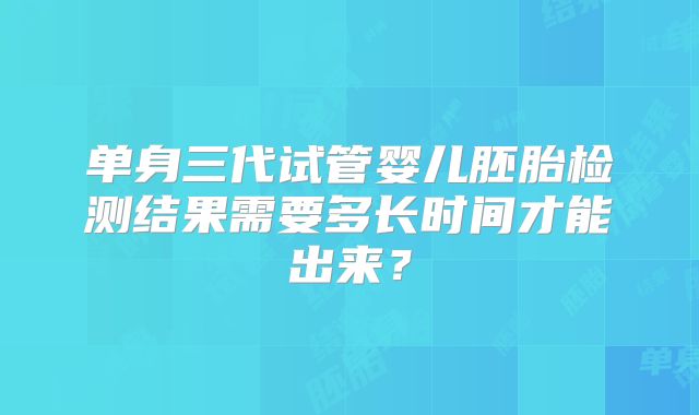 单身三代试管婴儿胚胎检测结果需要多长时间才能出来?