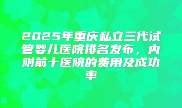 2025年重庆私立三代试管婴儿医院排名发布,内附前十医院的费用及成功率