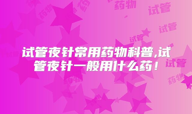 试管夜针常用药物科普,试管夜针一般用什么药！