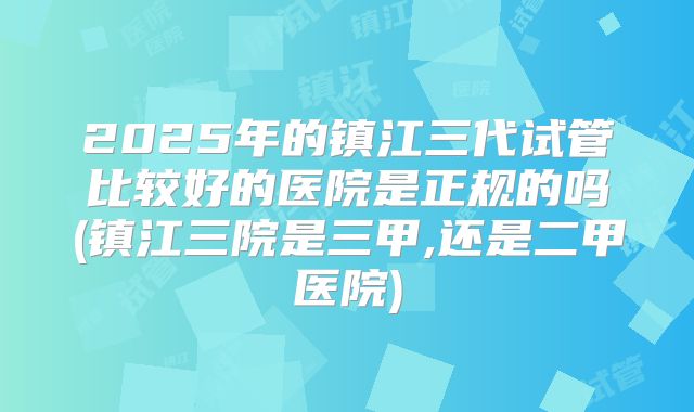 2025年的镇江三代试管比较好的医院是正规的吗(镇江三院是三甲,还是二甲医院)