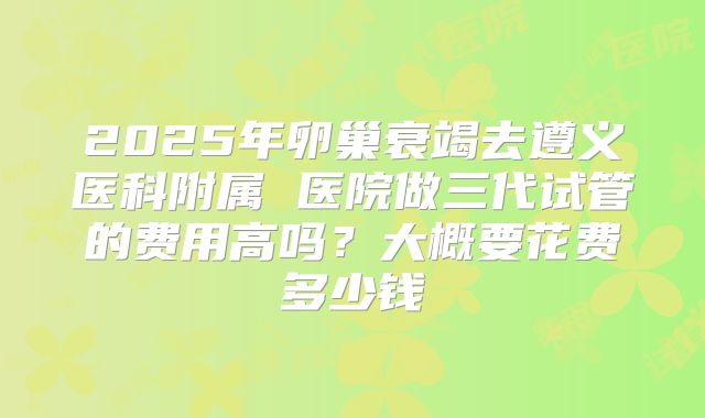 2025年卵巢衰竭去遵义医科附属 医院做三代试管的费用高吗?大概要花费多少钱