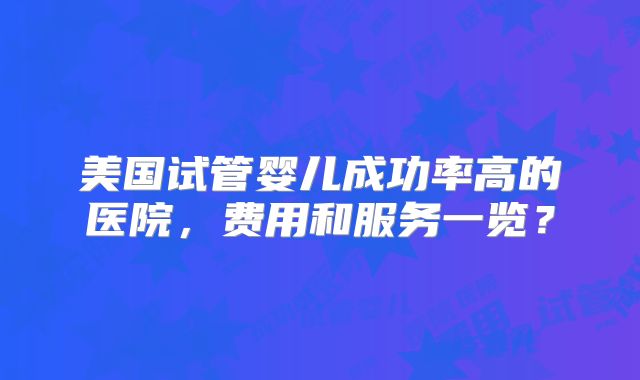 美国试管婴儿成功率高的医院，费用和服务一览？