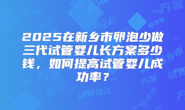 2025在新乡市卵泡少做三代试管婴儿长方案多少钱，如何提高试管婴儿成功率？