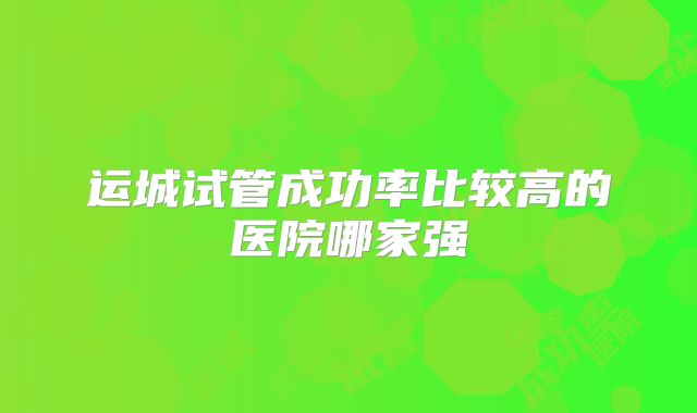 运城试管成功率比较高的医院哪家强