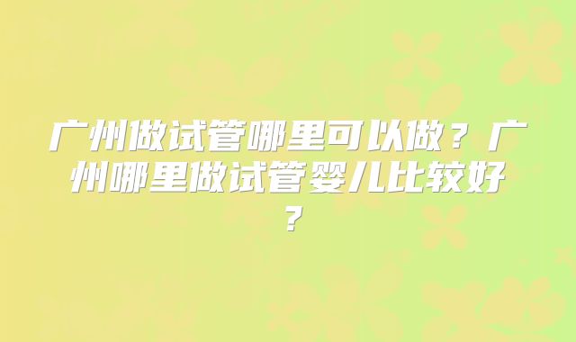 广州做试管哪里可以做？广州哪里做试管婴儿比较好？