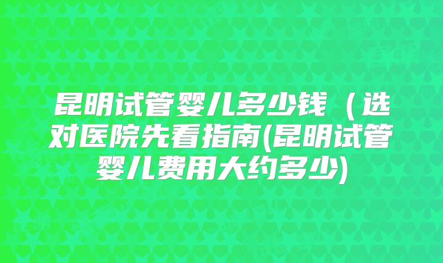 昆明试管婴儿多少钱（选对医院先看指南(昆明试管婴儿费用大约多少)
