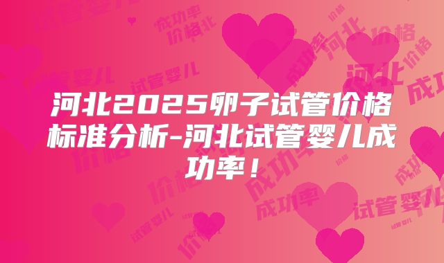 河北2025卵子试管价格标准分析-河北试管婴儿成功率!