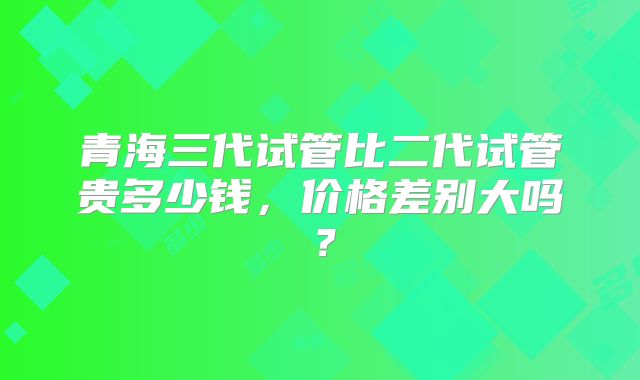 青海三代试管比二代试管贵多少钱,价格差别大吗?